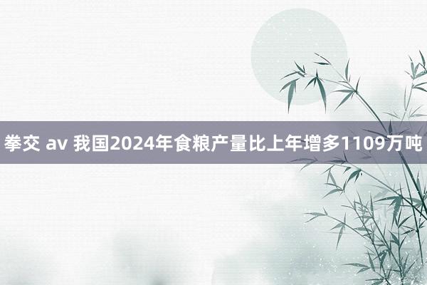 拳交 av 我国2024年食粮产量比上年增多1109万吨