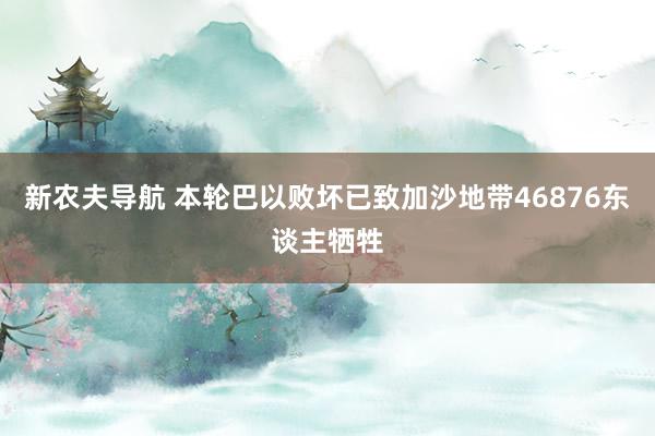 新农夫导航 本轮巴以败坏已致加沙地带46876东谈主牺牲